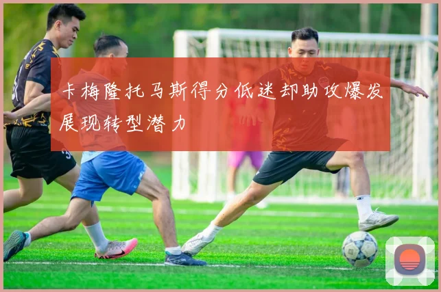 卡梅隆托马斯得分低迷却助攻爆发展现转型潜力