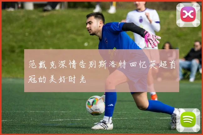范戴克深情告别斯洛特回忆英超首冠的美好时光