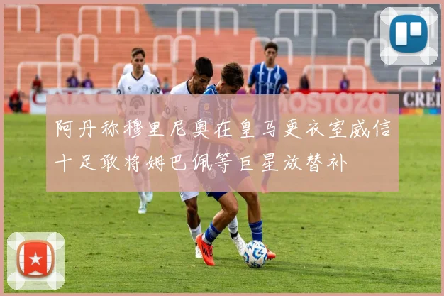 阿丹称穆里尼奥在皇马更衣室威信十足敢将姆巴佩等巨星放替补