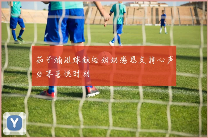 茹子楠进球献给奶奶感恩支持心声分享喜悦时刻