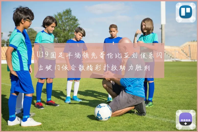 U19国足半场领先哥伦比亚刘佳乐闪击破门依合散精彩扑救助力胜利