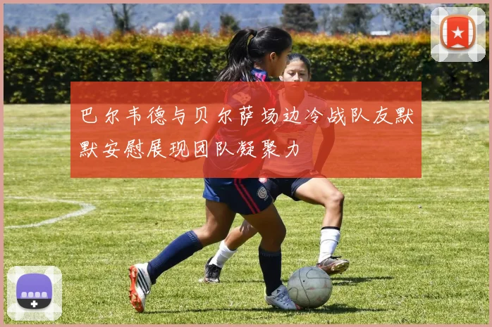 巴尔韦德与贝尔萨场边冷战队友默默安慰展现团队凝聚力
