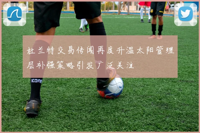 杜兰特交易传闻再度升温太阳管理层补强策略引发广泛关注